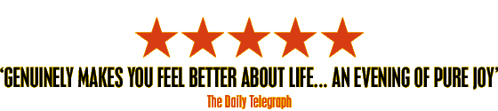 'Genuinely makes you feel better about life... An evening of pure joy' The Daily Telegraph